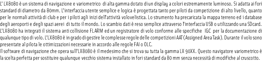 L' LX8080 è un sistema di navigazione e variometrico di alta gamma dotato di un display a colori estremamente luminoso. Si adatta ai fori standard di diametro da 80mm. L'interfaccia utente semplice e logica è progettata tanto per piloti da competizione di alto livello, quanto per le normali attività di club e per i piloti agli inizi dell'attività volovelistica. Lo strumento ha precaricata la mappa terreno ed i database degli aeroporti e degli spazi aerei di tutto il mondo. Lo scambio dati è reso semplice attraverso l'interfaccia USB o utilizzando una SDcard. L'LX8080 ha integrati il sistema anti collisione FLARM ed un registratore di volo conforme alle specifiche IGC per la documentazione di qualunque tipo di volo. L'LX8080 è in grado di gestire le complesse regole delle competizioni AAT (Assigned Area Task). Durante il volo sono presentate al pilota le ottimizzazioni necessarie in accordo alle regole FAI o OLC.
Il software di navigazione che opera sull'LX8080 è il medesimo che si trova su tutta la gamma LX 90XX. Questo navigatore variometrico è la scelta perfetta per sostituire qualunque vecchio sistema installato in fori standard da 80 mm senza necessità di modifiche al cruscotto.