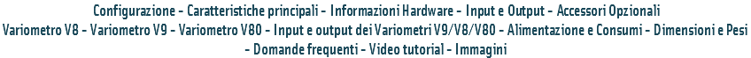  Configurazione - Caratteristiche principali - Informazioni Hardware - Input e Output - Accessori Opzionali
Variometro V8 - Variometro V9 - Variometro V80 - Input e output dei Variometri V9/V8/V80 - Alimentazione e Consumi - Dimensioni e Pesi - Domande frequenti - Video tutorial - Immagini 