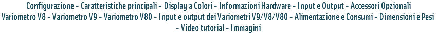  Configurazione - Caratteristiche principali - Display a Colori - Informazioni Hardware - Input e Output - Accessori Opzionali
Variometro V8 - Variometro V9 - Variometro V80 - Input e output dei Variometri V9/V8/V80 - Alimentazione e Consumi - Dimensioni e Pesi - Video tutorial - Immagini 