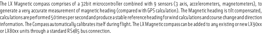 The LX Magnetic compass comprises of a 32bit microcontroller combined with 9 sensors (3 axis, accelerometers, magnetometers), to generate a very accurate measurement of magnetic heading (compared with GPS calculation). The Magnetic heading is tilt compensated, calculations are performed 50 times per second and produce a stable reference heading for wind calculations and course change and direction information. The Compass automatically calibrates itself during flight. The LX Magnetic compass can be added to any existing or new LX90xx or LX80xx units through a standard RS485 bus connection.