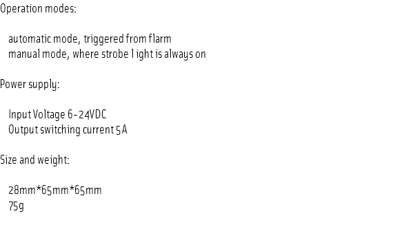 Operation modes: automatic mode, triggered from flarm manual mode, where strobe l ight is always on Power supply: Input Voltage 6-24VDC Output switching current 5A Size and weight: 28mm*65mm*65mm 75g
